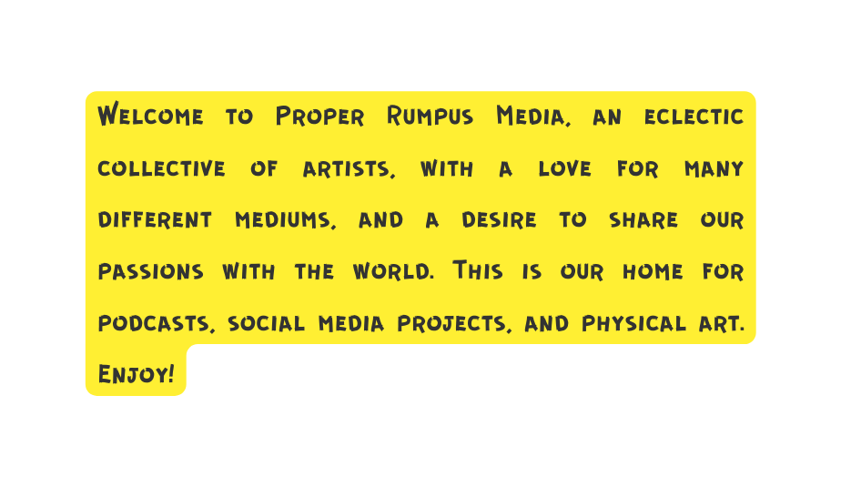 Welcome to Proper Rumpus Media an eclectic collective of artists with a love for many different mediums and a desire to share our passions with the world This is our home for podcasts social media projects and physical art Enjoy
